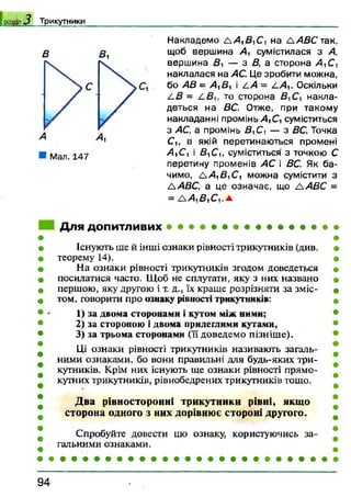 Т р и к у тн и к и
В В ,
Накладемо ААуВуС, на Д 4 £ С так,
щоб вершина А 1 сумістилася з А,
вершина В ! — з В, а сторона А,С ,
наклалася на /ІС. Це зробити можна,
бо АВ = АуВл і Д>4 = А А у. Оскільки
А В =г то сторона накла­
деться на БС. Отже, при такому
накладанні промінь АуСу суміститься
з АС, а промінь ВуСу — з ВС. Точка
Су, в якій перетинаються промені
АуСу і ВуСу, суміститься з точкою С
перетину променів АС і ВС. Як ба­
чимо, ААуВуСу можна сумістити з
ААВС, а це означає, що Л АВС =
= ААуВуСу.л.
Для допитливих • • • • • • • • • • • • • •
Існують ще й інші ознаки рівності трикутників (див.
теорему 14).
На ознаки рівності трикутників згодом доведеться
посилатися часто. Щоб не сплутати, яку з них названо
першою, яку другою і т. д., їх краще розрізняти за зміс­
том, говорити про ознаку рівності трикутників:
1) за двома сторонами і кутом між ними;
2) за стороною і двома прилеглими кутами,
3) за трьома сторонами (її доведемо пізніше).
Ці ознаки рівності трикутників називають загаль­
ними ознаками, бо вони правильні для будь-яких три­
кутників. Крім них існують ще ознаки рівності прямо­
кутних трикутників, рівнобедрених трикутників тощо.
Два рівносторонні трикутники рівні, якщо
сторона одного з них дорівнює стороні другого.
Спробуйте довести цю ознаку, користуючись за­
гальними ознаками.
9 4
 
