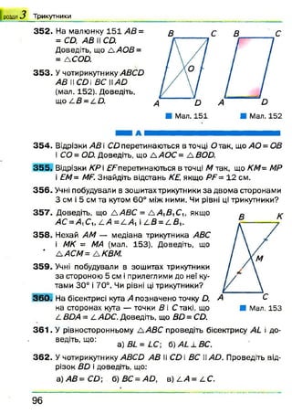 352. На малюнку 151 АВ =
= СД, АВ II СД.
Доведіть, що лА О В =
= А СОД.
353. У чотирикутнику АВСй
АВ II СД і ВС IIА й
(мал. 152). Доведіть,
що /.В = АД.
І розділ 3 Т р и к у тн и к и
В с в с
3 5 4 . Відрізки АВ і СД перетинаються в точці Д так, що АО=ОВ
і СД = ОД. Доведіть, що ЛАОС = А ДОД.
355. Відрізки КР і ДДперетинаються в точці М так, що КМ= МР
і ЕМ = МР. Знайдіть відстань КЕ, якщо РР= 12 см.
356. Учні побудували в зошитах трикутники за двома сторонами
З см і 5 см та кутом 60° між ними. Чи рівні ці трикутники?
357. Доведіть, що Л АВС = Л А ^В лС, якщо
АС = Д Си л А = /іА %і а Д = а Д,.
358. Нехай АМ — медіана трикутника АВС
і МК = МА (мал. 153). Доведіть, що
* ЛАСМ= ЛКВМ.
359. Учні побудували в зошитах трикутники
за стороною 5 см і прилеглими до неї ку­
тами 30° і 70°. Чи рівні ці трикутники?
360. На бісектрисі кута А позначено точку Д,
на сторонах кута — точки В і Стакі, що ■ Мал. 153
А ДД4 = АУІДС. Доведіть, що ДД = СД.
361. У рівносторонньому А АВС проведіть бісектрису Аіі і до­
ведіть, що: а) В і = б) А і ± в с
362. У чотирикутнику АВСй АВ II СД і ВС АО. Проведіть від­
різок ДД і доведіть, що:
а )А В = С О  б) ВС = 4 Д, в) А И = А С .
9 6
 