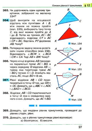 Ознаки рівності трикутників § 1 2
3 6 3 . Чи дорівнюють один одному три­
кутники, зображені на малюнку
154?
3 6 4 . Щоб виміряти на місцевості
відстань між пунктами А і В,
між якими не можна пройти
(мал. 155), вибирають таку точку
С, від якої можна пройти до А
і до В. Потім на прямих АС і ВС
відкладаю ть відрізки СТ = АС
і СР = ВС. Відстань Я Гдорівню є
AB. Чому?
3 6 5 . Попередню задачу можна розв’я­
зати іншим способом (мал. 156).
Відкладають /-ВСМ = 4 ВСА
і СМ = СА. Тоді АВ = ВМ. Чому?
3 6 6 . Ч ерез кінці відрізка АВ проведе­
но паралельні прямі АС і ВО, а
через середину О відрізка АВ —
пряму, яка перетинає прямі АС
і ВО у точках С і £). Знайдіть від­
стань АС, якщо ВО = 8 см.
3 6 7 . Рівні відрізки АВ і СО п ер е­
тинаються в точці О так, що ОА =
= ОС. Доведіть, що ААВС = /іАОС
І £ВАО = 4 ВСО.
3 6 8 . Відрізки АВ і СО перетинаються
в точці О, яка є серединою кож­
ного з них. Доведіть, що АС II ВО.
Мал. 155
3 6 9 . Доведіть, що медіани рівних трикутників, проведені до
рівних сторін, рівні.
3 7 0 . Доведіть, що в рівних трикутниках рівні відповідні:
а) бісектриси; б) висоти.
9 7
 