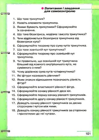 • Запитання і завдан н я ____
д л я самоконтролю
1. Що таке трикутник?
2. Н азвіть елем ен ти трикутника.
3. Якими буваю ть трикутники? С ф орм улю йте
їх означення.
4. Що таке бісектриса, м едіана і висота трикутника?
5. Чим відрізняється бісектри са трикутника від
бісектриси кута?
6. С ф орм улю йте теорем у про суму кутів трикутника.
7. Що таке зовнішній кут трикутника?
8. С ф орм улю йте тео р ем у про зовніш ній кут
трикутника.
9. Чи правильно, щ о зовніш ній кут трикутника
більш ий від кожного внутріш нього кута, не
суміжного з ним ?
10. Чому дорівню є сум а кутів чотирикутника?
11. Які фігури називаю ть рівним и?
12. Яким знаком віднош ення позначаю ть рівність
фігур?
13. С ф орм улю йте властивості рівності фігур.
14. С ф орм улю йте ознаку рівності двох кіл.
15. С ф орм улю йте перш у ознаку рівності трикутників.
16. С ф орм улю йте другу ознаку рівності трикутників.
17. Д оведіть ознаку рівності трикутників з а д в о м а
сторонам и і кутом між ними.
18. Д оведіть ознаку рівності трикутників з а стороною
і прилеглими до неї кутами.
 