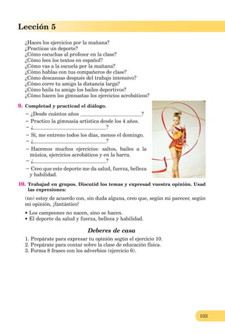 103
Lección 1
103
Lección 5
¿Haces los ejercicios por la mañana?
¿Practicas un deporte?
¿Cómo escuchas al profesor en la clase?
¿Cómo lees los textos en español?
¿Cómo vas a la escuela por la mañana?
¿Cómo hablas con tus compañeros de clase?
¿Cómo descansas después del trabajo intensivo?
¿Cómo corre tu amigo la distancia larga?
¿Cómo baila tu amigo los bailes deportivos?
¿Cómo hacen los gimnastas los ejercicios acrobáticos?
9. Completad y practicad el diálogo.
− ¿Desde cuántos años ?
− Practico la gimnasia artística desde los 4 años.
− ¿ ?
− Sí, me entreno todos los días, menos el domingo.
− ¿ ?
− Hacemos muchos ejercicios: saltos, bailes a la
música, ejercicios acrobáticos y en la barra.
− ¿ ?
− Creo que este deporte me da salud, fuerza, belleza
y habilidad.
10. Trabajad en grupos. Discutid los temas y expresad vuestra opinión. Usad
las expresiones:
(no) estoy de acuerdo con, sin duda alguna, creo que, según mi parecer, según
mi opinión, ¡fantástico!
Los campeones no nacen, sino se hacen.
El deporte da salud y fuerza, belleza y habilidad.
Deberes de casa
1. Prepárate para expresar tu opinión según el ejercicio 10.
2. Prepárate para contar sobre la clase de educación física.
3. Forma 8 frases con los adverbios (ejercicio 6).
 