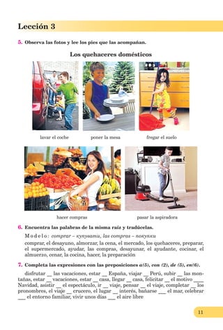 11
Lección 1
11
Lección 3
5. Observa las fotos y lee los pies que las acompañan.
Los quehaceres domésticos
lavar el coche poner la mesa fregar el suelo
hacer compras pasar la aspiradora
6. Encuentra las palabras de la misma raíz y tradúcelas.
M o d e l o : сomprar – купувати, las compras – покупки
сomprar, el desayuno, almorzar, la cena, el mercado, los quehaceres, preparar,
el supermercado, ayudar, las compras, desayunar, el ayudante, сocinar, el
almuerzo, cenar, la cocina, hacer, la preparación
7. Completa las expresiones con las preposiciones a(5), con (2), de (5), en(6).
disfrutar __ las vacaciones, estar __ España, viajar __ Perú, subir __ las mon-
tañas, estar __ vacaciones, estar __ casa, llegar __ casa, felicitar __ el motivo ____
Navidad, asistir __ el espectáculo, ir __ viaje, pensar __ el viaje, completar __ los
pronombres, el viaje __ crucero, el lugar __ interés, bañarse ___ el mar, celebrar
___ el entorno familiar, vivir unos días ___ el aire libre
 