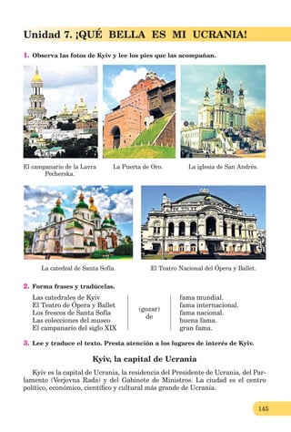 145
Unidad 7. ¡QUÉ BELLA ES MI UCRANIA!
1. Observa las fotos de Kyiv y lee los pies que las acompañan.
El campanario de la Lavra
Pecherska.
La Puerta de Oro. La iglesia de San Andrés.
La catedral de Santa Sofía. El Teatro Nacional del Ópera y Ballet.
2. Forma frases y tradúcelas.
Las catedrales de Kyiv
El Teatro de Ópera y Ballet
Los frescos de Santa Sofía
Las colecciones del museo
El campanario del siglo XIX
(gozar)
de
fama mundial.
fama internacional.
fama nacional.
buena fama.
gran fama.
3. Lee y traduce el texto. Presta atención a los lugares de interés de Kyiv.
Kyiv, la capital de Ucrania
Kyiv es la capital de Ucrania, la residencia del Presidente de Ucrania, del Par-
lamento (Verjovna Rada) y del Gabinete de Ministros. La ciudad es el centro
político, económico, cientíﬁco y cultural más grande de Ucrania.
 