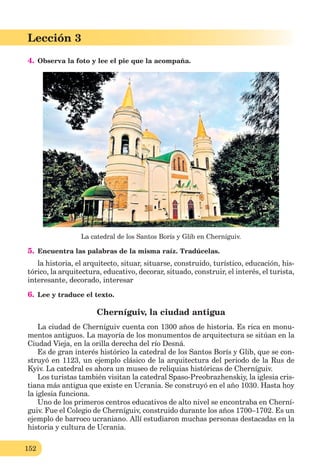 152
Lección 3
4. Observa la foto y lee el pie que la acompaña.
La catedral de los Santos Borís y Glib en Cherníguiv.
5. Encuentra las palabras de la misma raíz. Tradúcelas.
la historia, el arquitecto, situar, situarse, construido, turístico, educación, his-
tórico, la arquitectura, educativo, decorar, situado, construir, el interés, el turista,
interesante, decorado, interesar
6. Lee y traduce el texto.
Cherníguiv, la ciudad antigua
La ciudad de Cherníguiv cuenta con 1300 años de historia. Es rica en monu-
mentos antiguos. La mayoría de los monumentos de arquitectura se sitúan en la
Ciudad Vieja, en la orilla derecha del río Desná.
Es de gran interés histórico la catedral de los Santos Borís y Glib, que se con-
struyó en 1123, un ejemplo clásico de la arquitectura del periodo de la Rus de
Kyiv. La catedral es ahora un museo de reliquias históricas de Cherníguiv.
Los turistas también visitan la catedral Spaso-Preobrazhenskiy, la iglesia cris-
tiana más antigua que existe en Ucrania. Se construyó en el año 1030. Hasta hoy
la iglesia funciona.
Uno de los primeros centros educativos de alto nivel se encontraba en Cherní-
guiv. Fue el Colegio de Cherníguiv, construido durante los años 1700–1702. Es un
ejemplo de barroco ucraniano. Allí estudiaron muchas personas destacadas en la
historia y cultura de Ucrania.
 