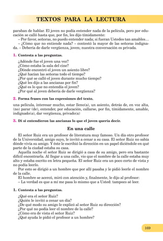 169
TEXTOS PARA LA LECTURA
paraban de hablar. El joven no podía entender nada de la película, pero por edu-
cación se calló hasta que, por ﬁn, les dijo tímidamente:
– Por favor, señoras, no puedo entender nada; si fueran Ustedes tan amables…
– ¿Cómo que no entiende nada? – contestó la mayor de las señoras indigna-
da. – Debería de darle vergüenza, joven; nuestra conversación es privada.
1. Contesta a las preguntas.
¿Adónde fue el joven una vez?
¿Cómo estaba la sala del cine?
¿Dónde encontró el joven un asiento libre?
¿Qué hacían las señoras todo el tiempo?
¿Por qué se calló el joven durante mucho tiempo?
¿Qué les dijo a las ancianas por ﬁn?
¿Qué es lo que no entendía el joven?
¿Por qué al joven debería de darle vergüenza?
2. Forma frases con las expresiones del texto.
una película, interesar mucho, estar lleno(a), un asiento, detrás de, en voz alta,
(no) parar (de), entender, por educación, callarse, por ﬁn, tímidamente, amable,
indignado(a), dar vergüenza, privado(a)
3. Di si entendieron las ancianas lo que el joven quería decir.
En una calle
El señor Ruiz era un profesor de literatura muy famoso. Un día otro profesor
de la Universidad, amigo suyo, le invitó a cenar a su casa. El señor Ruiz no sabía
dónde vivía su amigo. Y éste le escribió la dirección en un papel diciéndole en qué
parte de la ciudad estaba su casa.
Aquella noche el señor Ruiz se dirigió a casa de su amigo, pero era bastante
difícil encontrarla. Al llegar a una calle, vio que el nombre de la calle estaba muy
alto y estaba escrito en letra pequeña. El señor Ruiz era un poco corto de vista y
no podía leerlo.
Por esto se dirigió a un hombre que por allí pasaba y le pidió leerle el nombre
de la calle.
El hombre se acercó, miró con atención y, ﬁnalmente, le dijo al profesor:
– La verdad es que a mí me pasa lo mismo que a Usted: tampoco sé leer.
1. Contesta a las preguntas.
¿Qué era el señor Ruiz?
¿Quién le invitó a cenar un día?
¿De qué modo su amigo le explicó al señor Ruiz su dirección?
¿Por qué no podía leer el nombre de la calle?
¿Cómo era de vista el señor Ruiz?
¿Qué ayuda le pidió el profesor a un hombre?
 