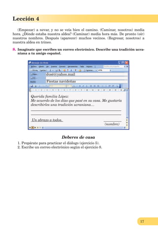 17
Lección 1
17
Lección 4
(Empezar) a nevar, y no se veía bien el camino. (Caminar, nosotros) media
hora. ¿Dónde estaba nuestra aldea? (Caminar) media hora más. De pronto (oír)
nuestros nombres. Después (aparecer) muchos vecinos. (Regresar, nosotros) a
nuestra aldea en trineo.
8. Imagínate que escribes un correo electrónico. Describe una tradición ucra-
niana a tu amigo español.
Deberes de casa
1. Prepárate para practicar el diálogo (ejercicio 5).
2. Escribe un correo electrónico según el ejercicio 8.
José@yahoo.mail
Fiestas navideñas
Querida familia López:
Me acuerdo de los días que pasé en su casa. Me gustaría
describirles una tradición ucraniana…
__________________________________________________
__________________________________________________
Un abrazo a todos.
(nombre)
 