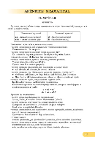 177
APÉNDICE GRAMATICAL
EL ARTÍCULO
АРТИКЛЬ
Артикль – це службове слово, що ставиться перед іменником i узгоджується
з ним у роді та числі.
Неозначені артиклі Oзначені артиклі
un – unos (чоловічий рід)
una – unas (жіночий рід)
el – los (чоловічий рід)
la – las (жіночий рід)
Неозначені артиклі un, una вживаються:
перед іменниками, які згадуються у мовленні вперше:
Es una escuela. Es un patio.
перед іменниками в однинi після дієслова hay:
En la escuela hay un gimnasio. En el patio hay una fuente.
Означені артиклі el, la, los, las вживаються:
перед іменниками, про які вже згадувалося раніше:
Veo un libro. Es el libro de Pedro.
Es una casa. La casa es pequeña.
перед назвами предметів, що є єдиними у своєму роді:
el sol, el cielo, el planeta, la tierra, la luna
перед назвами гір, річок, озер, морів та океанів, сторін світу:
el río Desná (el Desná), el lago Svítiaz (el Svítiaz), los Cárpatos
el Мar Negro, el Оcéano Atlántico; el norte, el sur, el este, el oeste
перед назвами країн, вираженими групою слів:
los Estados Unidos, la República Dominicana.
Означений артикль чоловічого роду однини утворює злиті форми з
прийменниками a та de:
a + el = al
de + el = del
Артикль не вживається:
перед власними іменами та прізвищами:
María, Pedro, Cristóbal Colón, Montserrat Caballé
перед назвами континентів, деяких країн та міст:
Europa es un continente. Ucrania es un país europeo.
Madrid es la capital de España.
перед іменниками, які позначають назви професій, занять, національ-
ностей (після дієслова ser):
Es cocinera. Son alumnos. Soy colombiana.
у звертаннях:
Señora profesora, ¿se puede salir? Alumnos, abrid vuestros cuadernos.
перед іменниками, яким передують вказівні, присвійні, неозначені
прикметники або кількісні числівники:
esta muchacha, mi amiga, algunos libros, treinta alumnos
 