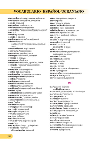 202
VOCABULARIO ESPAÑOL-UCRANIANO
comprobar підтверджувати, свідчити
compuesto складений; складний
común спільний
comunicar повідомляти
comunicarse спілкуватися
comunidad f автономна область (в Іспанії)
con з, зі
concha f мушля
conejo m кролик
conjunto m ансамбль; спільний
conocer знати
conocerse бути знайомим, знайоми-
тися
conocimientos m pl знання
conquista f завоювання
conquistar завойовувати
conseguir діставати, досягати
consejo m порада
conservar зберігати
considerar вважати, брати до уваги
consulta f консультація; прийом
(у лікаря)
consultar консультувати
contar con налічувати
contemplar споглядати; оглядати
contemporáneo сучасний
contener містити
contento задоволений
continuamente постійно
continuar продовжувати
continuo безперервний, постійний
contra проти
controlar(se) контролювати (себе)
convencer переконувати
conversación f розмова, бесіда
convertir(se) перетворювати(ся)
copa f кубок
corazón m серце
coreógrafo m хореограф
correcto правильний
corregir виправляти
cortar різати; рубати
corte m рубання
cortés ввічливий
corto de vista короткозорий
cosa f річ
costa f берег (моря), узбережжя
costumbre f звичай
de costumbre зазвичай
crear створювати, творити
crecer рости
creer думати; вірити
crema de leche f сметана
cristal m скло; кришталь
cristianismo m християнство
cristiano християнський
crucero m круїзний лайнер
cruz f хрест
cuadro m картина; рамка; таблиця
cualquier будь-який
cuanto скільки
en cuanto a щодо
cubo m відро
cubrir покривати; прикривати;
накривати (на стіл)
cuchara f ложка
cucharilla f ложечка
cuchillo m ніж
cuerpo m тіло
cueva f печера
cuidar доглядати, піклуватися
culto культурний
cumpleaños m день народження
cumplir виконувати
curioso дивний, цікавий
Dd
dar давати; вручати
da lástima шкода
dar a виходити на (про вікно тощо)
dar de comer годувати
dar golpes бити
dar miedo боятися
dar permiso дозволяти
dar un paseo прогулюватися
darse cuenta зрозуміти
daño: hacer daño зашкодити
datar датувати, належати до
debajo під
deber бути зобов’язаним
decidir вирішувати
decidirse зважитися
declarar оголошувати
decoración f прикраса; декорація
decorado прикрашений
decorar прикрашати
 
