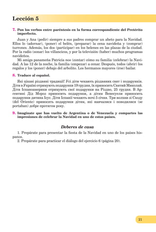 21
Lección 1
21
Lección 5
7. Pon los verbos entre paréntesis en la forma correspondiente del Pretérito
imperfecto.
Juan y Ana (pedir) siempre a sus padres comprar un abeto para la Navidad.
Ellos lo (adornar), (poner) el belén, (preparar) la cena navideña y (comprar)
turrones. Además, los dos (participar) en los belenes en las plazas de la ciudad.
Por la radio (sonar) los villancicos, y por la televisión (haber) muchos programas
navideños.
Mi amiga panameña Patricia nos (contar) cómo su familia (celebrar) la Navi-
dad. A las 12 de la noche, la familia (empezar) a cenar. Después, todos (abrir) los
regalos y los (poner) debajo del arbolito. Los hermanos mayores (irse) bailar.
8. Traduce al español.
Які цікаві різдвяні традиції! Усі діти чекають різдвяних cвят і подарунків.
Діти в Україні отримують подарунки 19 грудня, їх приносить Святий Миколай.
Діти Іспаноамерики отримують свої подарунки на Різдво, 25 грудня. В Ар-
гентині Дід Мороз приносить подарунки, а дітям Венесуели приносить
подарунки дитина Ісус. Діти Іспанії чекають ночі 5 січня. Три волхви зі Сходу
(del Oriente) приносять подарунки дітям, які навчалися і поводилися (se
portaban) добре протягом року.
9. Imagínate que has vuelto de Argentina o de Venezuela y compartes las
impresiones de celebrar la Navidad en uno de estos países.
Deberes de casa
1. Prepárate para presentar la ﬁesta de la Navidad en uno de los países his-
panos.
2. Prepárate para practicar el diálogo del ejercicio 6 (página 20).
 