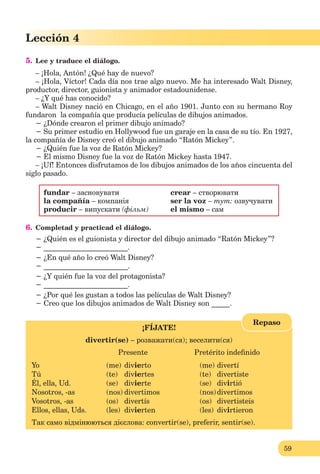 59
Lección 1
59
Lección 4
5. Lee y traduce el diálogo.
– ¡Hola, Antón! ¿Qué hay de nuevo?
– ¡Hola, Víctor! Cada día nos trae algo nuevo. Me ha interesado Walt Disney,
productor, director, guionista y animador estadounidense.
– ¿Y qué has conocido?
– Walt Disney nació en Chicago, en el año 1901. Junto con su hermano Roy
fundaron la compañía que producía películas de dibujos animados.
− ¿Dónde crearon el primer dibujo animado?
− Su primer estudio en Hollywood fue un garaje en la casa de su tío. En 1927,
la compañía de Disney creó el dibujo animado “Ratón Mickey”.
− ¿Quién fue la voz de Ratón Mickey?
− El mismo Disney fue la voz de Ratón Mickey hasta 1947.
– ¡Uf! Entonces disfrutamos de los dibujos animados de los años cincuenta del
siglo pasado.
fundar – засновувати crear – створювати
la compañía – компанія ser la voz – тут: озвучувати
producir – випускати (фільм) el mismo – сам
6. Сompletad y practicad el diálogo.
− ¿Quién es el guionista y director del dibujo animado “Ratón Mickey”?
− _______________________.
− ¿En qué año lo creó Walt Disney?
− _______________________.
− ¿Y quién fue la voz del protagonista?
− _______________________.
− ¿Por qué les gustan a todos las películas de Walt Disney?
− Creo que los dibujos animados de Walt Disney son _____.
¡FÍJATE!
divertir(se) – розважати(ся); веселити(ся)
Presente Pretérito indeﬁnido
Yo (me) divierto (me) divertí
Tú (te) diviertes (te) divertiste
Él, ella, Ud. (se) divierte (se) divirtió
Nosotros, -as (nos) divertimos (nos)divertimos
Vosotros, -as (os) divertís (os) divertisteis
Ellos, ellas, Uds. (les) divierten (les) divirtieron
Так само відмінюються дієслова: convertir(se), preferir, sentir(se).
Repaso
 