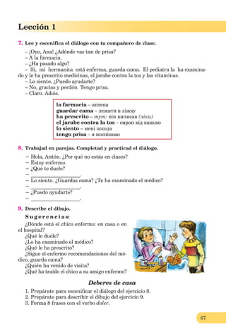 67
Lección 1
67
Lección 1
7. Lee y escenifica el diálogo con tu compañero de clase.
– ¡Oye, Ana! ¿Adónde vas tan de prisa?
– A la farmacia.
– ¿Ha pasado algo?
– Sí, mi hermanita está enferma, guarda cama. El pediatra la ha examina-
do y le ha prescrito medicinas, el jarabe contra la tos y las vitaminas.
– Lo siento. ¿Puedo ayudarte?
– No, gracias y perdón. Tengo prisa.
– Claro. Adiós.
la farmacia – аптека
guardar cama – лежати в ліжку
ha prescrito – тут: він виписав (ліки)
el jarabe contra la tos – сироп від кашлю
lo siento – мені шкода
tengo prisa – я поспішаю
8. Trabajad en parejas. Completad y practicad el diálogo.
− Hola, Antón. ¿Por qué no estás en clases?
− Estoy enfermo.
− ¿Qué te duele?
− ___________________.
− Lo siento. ¿Guardas cama? ¿Te ha examinado el médico?
− ___________________.
− ¿Puedo ayudarte?
− ___________________.
9. Describe el dibujo.
S u g e r e n c i a s:
¿Dónde está el chico enfermo: en casa o en
el hospital?
¿Qué le duele?
¿Lo ha examinado el médico?
¿Qué le ha prescrito?
¿Sigue el enfermo recomendaciones del mé-
dico, guarda cama?
¿Quién ha venido de visita?
¿Qué ha traído el chico a su amigo enfermo?
Deberes de casa
1. Prepárate para esceniﬁcar el diálogo del ejercicio 8.
2. Prepárate para describir el dibujo del ejercicio 9.
3. Forma 8 frases con el verbo doler.
 