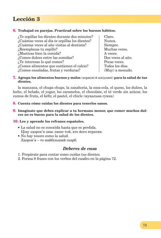 73
Lección 3
6. Trabajad en parejas. Practicad sobre los buenos hábitos.
¿Te cepillas los dientes durante dos minutos? Claro.
¿Cuántas veces al día te cepillas los dientes? Nunca.
¿Cuántas veces al año visitas al dentista? Siempre.
¿Reemplazas tu cepillo? Muchas veces.
¿Masticas bien la comida? A veces.
¿Comes dulces entre las comidas? Dos veces al año.
¿Te interesas lo qué comes? Pocas veces.
¿Comes alimentos que contienen el calcio? Todos los días.
¿Comes ensaladas, frutas y verduras? (Muy) a menudo.
7. Agrupa los alimentos buenos y malos (корисні й шкідливі) para la salud de tus
dientes.
la manzana, el chupa chups, la zanahoria, la coca-cola, el queso, los dulces, la
leche, el helado, el yogur, los caramelos, el chocolate, el té verde sin azúcar, los
zumos de fruta, el kéﬁr, el pastel, el chicle (жувальна гумка)
8. Cuenta cómo cuidas los dientes para tenerlos sanos.
9. Imagínate que debes explicar a tu hermano menor, que comer muchos dul-
ces no es bueno para la salud de los dientes.
10. Lee y aprende los refranes españoles.
La salud no es conocida hasta que es perdida.
Ціну здоров’я знає лише той, хто його втратив.
No hay tesoro como la salud.
Здоров’я – то найбільший скарб.
Deberes de casa
1. Prepárate para contar como cuidas tus dientes.
2. Forma 8 frases con los verbos del cuadro en la página 72.
 