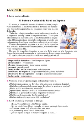 81
Lección 1
81
Lección 6
4. Lee y traduce el texto.
El Sistema Nacional de Salud en España
El estado, a través del Sistema Nacional de Salud, asegu-
ra los derechos a la asistencia médica de todos los ciudada-
nos. Este sistema permite a los españoles elegir a su médico
de familia.
Todos los trabajadores abonan cotizaciones mensuales a
la seguridad social y tienen la tarjeta sanitaria. Tanto para
ellos como para sus familiares la asistencia médica es gra-
tuita. El tratamiento en hospitales es también gratuito. Los
tratamientos dentales se resuelven en los centros privados.
En caso de urgencia, se puede ir al servicio de urgencias
más próximo. Si necesitas una ambulancia, utiliza el núme-
ro de emergencias 112.
En caso de pequeñas dolencias, la mayoría de la gente va a la farmacia. Los
farmacéuticos pueden aconsejarte tratamientos de muchas enfermedades.
El médico siempre prescribe medicinas en el papel oﬁcial.
asegurar los derechos – забезпечувати права
el ciudadano – громадянин
abonar cotizaciones – cплачувати внески
mensual – щомісячний
la seguridad social – соціальне забезпечення
el servicio de urgencia – служба швидкої медичної допомоги
el número de emergencias – телефон екстреного виклику
la dolencia – нездужання
5. Contesta a las preguntas según el texto (ejercicio 4).
¿Qué sistema asegura los derechos a la asistencia médica en España?
¿Qué abonan los españoles para tener derecho a la asistencia médica?
¿Cómo es el tratamiento en hospitales?
¿Qué número hay que utilizar si necesitas una ambulancia?
¿Qué hace la gente si tiene unas pequeñas dolencias?
¿Qué te pueden aconsejar los farmacéuticos?
¿Qué es obligatorio para prescribir medicinas?
6. Leed, traducid y practicad el diálogo.
− ¡Hola, Teresa! ¿Cómo estás? Estás pálida.
− No me siento bien. Estoy cansada, no tengo ganas de hacer nada.
− Creo que comes mal, además, duermes poco.
− Sí, como muy pocas frutas y verduras.
− ¿Bebes agua? El agua es muy buena para la salud.
 