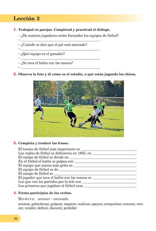 94
Lección 3
1. Trabajad en parejas. Completad y practicad el diálogo.
– ¿De cuántos jugadores están formados los equipos de fútbol?
– .
– ¿Cuándo se dice que el gol está marcado?
– .
– ¿Qué equipo es el ganador?
– .
– ¿Se toca el balón con las manos?
– .
2. Observa la foto y di cómo es el estadio, a qué están jugando los chicos.
3. Completa y traduce las frases.
El torneo de fútbol más importante es .
Las reglas de fútbol se deﬁnieron en 1863, en .
El campo de fútbol se divide en .
En el fútbol el balón se golpea con .
El equipo que marca más goles es .
El equipo de fútbol es de .
El campo de fútbol es .
El jugador que toca el balón con las manos es .
Los que ven los partidos por la tele son .
Los primeros que jugaban al fútbol eran .
4. Forma participios de los verbos.
M o d e l o: animar – animado
animar, galardonar, golpear, separar, realizar, apoyar, conquistar, conocer, ven-
cer, vender, deﬁnir, discutir, prohibir
 