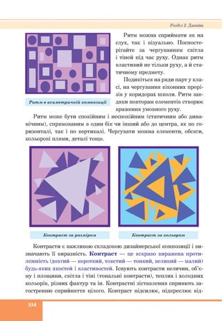 Розділ 2. Дизайн
Ритм можна сприймати як на
слух, так і візуально. Поспосте­
рігайте за чергуванням світла
і тіней під час руху. Однак ритм
властивий не тільки руху, а й ста­
тичному предмету.
Подивіться на ряди парт у кла­
сі, на чергування віконних прорі­
зів у коридорах ніколи. Ритм зав­
дяки повторам елементів створює
враження умовного руху.
Ритм може бути спокійним і неспокійним (статичним або дина­
мічним), спрямованим в один бік чи інший або до центра, як по го­
ризонталі, так і по вертикалі. Чергувати можна елементи, обсяги,
кольорові плями, деталі тощо.
Рит м в асим ет ричній ком позиції
Конт раст за розм іром К онт раст за кольором
Контрасти є важливою складовою дизайнерської композиції і ви­
значають її виразність. Контраст — це яскраво виражена проти­
лежність (довгий — короткий, товстий — тонкий, великий — малий)
будь-яких якостей і властивостей. Існують контрасти величин, об’є­
му і площини, світла і тіні (тональні контрасти), теплих і холодних
кольорів, різних фактур та ін. Контрастні зіставлення сприяють за­
гостренню сприйняття цілого. Контраст підсилює, підкреслює від­
104
 