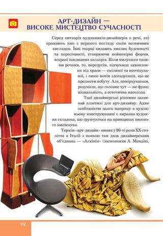 С -?
АРТ-ДИЗАИН —
ВИСОКЕ МИСТЕЦТВО СУЧАСНОСТІ
Серед витворів художників-дизайнерів є речі, які
вражають вже з першого погляду своїм незвичним
виглядом. їхні творці кидають виклик буденності
та пересічності, створюючи неймовірні форми,
яскраві поєднання кольорів. Коли милуєшся таки­
ми речами, то, передусім, відчуваєш захоплен­
ня від краси — сміливої та неочікува-
ної, і лише потім здогадуєшся, що це
предмети побуту. Але, поміркувавши,
розумієш, що головне тут — не функ­
ціональність, а естетична насолода.
Такі дизайнерські рішення зазви­
чай властиві для арт-дизайну. Адже
особливістю цього напряму в худож­
ньому конструюванні є виразна худож­
ня складова, що ґрунтується на принципах високо­
го мистецтва.
Термін «арт-дизайн» виник у 80-ті роки XX сто­
ліття в Італії з появою там двох дизайнерських
об’єднань — «Алхімія» (засновники А. Мендіні,
112
 