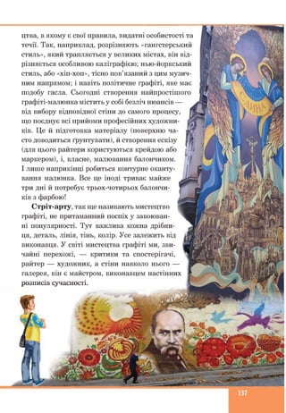 цтва, в якому є свої правила, видатні особистості та
течії. Так, наприклад, розрізняють «гангстерський
стиль», який трапляється у великих містах, він від­
різняється особливою каліграфією; нью-йоркський
стиль, або «хіп-хоп», тісно пов’язаний з цим музич­
ним напрямом; і навіть політичне графіті, яке має
подобу гасла. Сьогодні створення найпростішого
графіті-малюнка містить у собі безліч нюансів —
від вибору відповідної стіни до самого процесу,
що поєднує всі прийоми професійних художни­
ків. Це й підготовка матеріалу (поверхню ча­
сто доводиться ґрунтувати), й створення ескізу
(для цього райтери користуються крейдою або
маркером), і, власне, малювання балончиком.
І лише наприкінці робиться контурне оканту­
вання малюнка. Все це іноді триває майже
три дні й потребує трьох-чотирьох балончи­
ків з фарбою!
Стріт-арту, так ще називають мистецтво
графіті, не притаманний поспіх у завоюван­
ні популярності. Тут важлива кожна дрібни­
ця, деталь, лінія, тінь, колір. Усе залежить від
виконавця. У світі мистецтва графіті ми, зви­
чайні перехожі, — критики та спостерігачі,
райтер — художник, а стіни навколо нього —
галерея, він є майстром, виконавцем настінних
розписів сучасності.
137
 