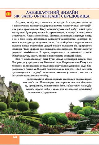 ЛАНДШАФТНИЙ ДИЗАЙН
ЯК ЗАСІБ ОРГАНІЗАЦІЇ СЕРЕДОВИЩА
Людина, як відомо, о частиною природи. А в прадавні часи ще
й надзвичайно залежала від примх погоди, кліматичних і географіч­
них умов проживання. Тому, організовуючи свій побут, наші пред­
ки змушені були рахуватися із середовищем, в якому їм доводилося
перебувати. Часи змінювалися. Людина розвивала знаряддя праці,
а це, в свою чергу, допомагало змінювати умови життя: комфорт і за­
тишок приходив до людських осель. Високий рівень ведення госпо­
дарства надав можливість дедалі менше залежати від природного
чинника. Тоді природа ще панувала над людиною. Однак людство
розумію необхідність Б краси, морального та духовного спокою
і благополуччя, навіть здоров’я при тісному контакті з нею.
Вже у стародавньому світі були відомі легендарні висячі сади
Семіраміди у прадавньому Вавплоні, сади Стародавнього Риму з во­
доймами та фонтанами серед зелені внутрішніх двориків, сади Ста­
родавнього Китаю та Японії з їх поклонінням природі. Ще з тих часів
продовжуються традиції намагання людини узгодити своє життя
із красою навколишнього світу.
Середньовіччя відоме цілими каскадами садово-парко­
вих пам’яток. Насамперед це створення зон для відпочин­
ку, прогулянок, влаштування ігор, забав тощо, які відбу­
валися просто неба і вимагали відповідної організації
естетичного середовища.
□
 
