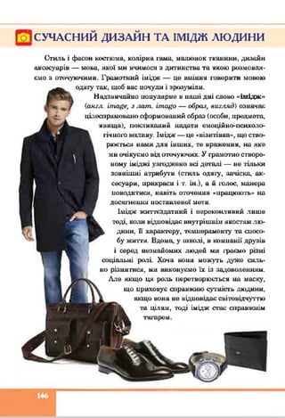 Гої СУЧАСНИЙ ДИЗАЙН ТА ІМІДЖ ЛЮДИНИ
Стиль і фасон костюма, колірна гама, малюнок тканими, дизайн
аксесуарів — мова, якої ми вчимося з дитинства та вкою розмовля­
ємо я оточуючими. Грамотний імідж — це вміння говорити мовою
одягу так, щоб вас ночули і зрозуміли.
Надзвичайно популярне в наші дні слово «імідж»
{англ. ігпа#е, з лат. іта#о — образ, вигляд) означає
цілеспрямовано сформований образ (особи, предмета,
явища), покликаний надати емоційно-нсихоло-
гічного виливу. Імідж — це «візитівка», що ство­
рюється нами для інших, те враження, на яке
ми очікуємо від оточуючих. У грамотно створе­
ному іміджі узгоджено всі деталі — не тільки
зовнішні атрибути (стиль одяїу, зачіска, ак­
сесуари, ирикраси і т. ін.), а й голос, манера
иоводитися, навіть оточення «працюють» на
досягнення поставленої мети.
Імідж життєздатний і переконливий лише
годі, ко;ш відповідає внутрішнім якостям лю-
дини, її характеру, гомнераменту та спосо-
бу життя. Вдома, у школі, в компанії друзів
і серед незнайомих людей ми іраємо різні
соціальні ролі Хоча вони можуть дуже силь­
но різнитися, ми виконуємо їх із задоволенням.
Ллє якщо ця роль перетворюється на маску,
що приховує справжню сутність людини,
якщо вона не відповідає світовідчуттю
та цілям, годі імідж стає справжнім
тягарем.
146
 