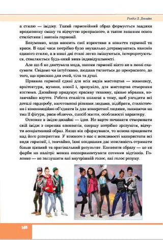 а стилю — іміджу. Такий гармонійний образ формуються завдяки
вродженому смаку та відчуттю прекрасного, а також знанням основ
стилістики і законів гармонії.
Безумовно, мода вносить свої корективи в поняття гармонії та
краси. В одні часи потрібно було неухильно дотримуватись канонів
єдиного стилю, а в наші дні стилі легко змішуються, інтерпретують­
ся, схвалюється будь-який вияв індивідуальності.
Але що б не диктувала мода, закони гармонії ніхто ие в змозі ска­
сувати. Свідомо чи інтуїтивно, людина тягнеться до ирекрасиого, до
тою, що приємно для очей, тіла та душі.
Правила гармонії єдині для всіх видів мистецтва — живопису,
архітектури, музики, поезії і, зрозуміло, для мистецтва створення
костюма. Дизайнер иридумує красиву тканину, цікаве вбрання, не­
звичайне взуття. Робота стиліста иодягає в тому, щоб узгодити всі
деталі гардеробу, нигатовлені різними людьми, нідібрати, стилістич­
но і композиційно об’єднати їх для конкретної людини, зважаючи на
тии її фігури, риси обличчя, сиосіб життя, особливості характеру.
Основне в імідж-дизаииі — ідея. Не варт починати створювати
свій імідж з окремих елементів, спершу погрібно зрозуміти, відчу­
ти асоціативний образ. Якщо він сформувався, то можна працювати
над його розкриттям. У кожного з нас є можливості використати всі
види гармонії, і, звичайно, їхнє поєднання дає можливість отримати
більш цікавий та оригінальний результат. Елементи образу — це як
фарби на палітрі: можна експериментувати сотнями відтінків. Го­
ловне — не заглушити ані внутрішній голос, ані голос розуму.
РатНіх 2. Д к л л й п
□
 