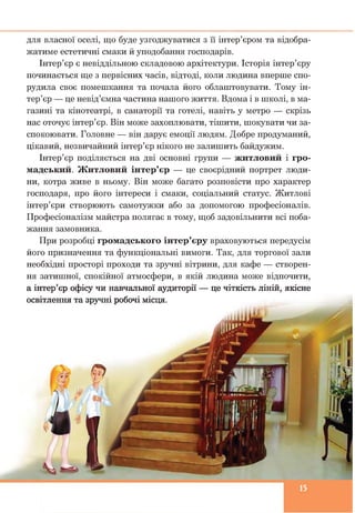 для власної оселі, що буде узгоджуватися з її інтер’єром та відобра­
жатиме естетичні смаки й уподобання господарів.
Інтер’єр є невіддільною складовою архітектури. Історія інтер’єру
починається ще з первісних часів, відтоді, коли людина вперше спо­
рудила своє помешкання та почала його облаштовувати. Тому ін­
тер’єр — це невід’ємна частина нашого життя. Вдома і в школі, в ма­
газині та кінотеатрі, в санаторії та готелі, навіть у метро — скрізь
нас оточує інтер’єр. Він може захоплювати, тішити, шокувати чи за­
спокоювати. Головне — він дарує емоції людям. Добре продуманий,
цікавий, незвичайний інтер’єр нікого не залишить байдужим.
Інтер’єр поділяється на дві основні групи — житловий і гро­
мадський. Житловий інтер’єр — це своєрідний портрет люди­
ни, котра живе в ньому. Він може багато розповісти про характер
господаря, про його інтереси і смаки, соціальний статус. Житлові
інтер’єри створюють самотужки або за допомогою професіоналів.
Професіоналізм майстра полягає в тому, щоб задовільнити всі поба­
жання замовника.
При розробці громадського інтер’єру враховуються передусім
його призначення та функціональні вимоги. Так, для торгової зали
необхідні просторі проходи та зручні вітрини, для кафе — створен­
ня затишної, спокійної атмосфери, в якій людина може відпочити,
а інтер’єр офісу чи навчальної аудиторії — це чіткість ліній, якісне
освітлення та зручні робочі місця.
 
