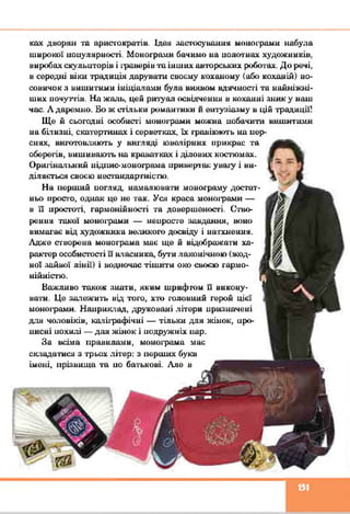 ках дворян та аристократів. Ідем застосування монограми набула
широкої иоиулярності. Монограми бачимо на полотнах художників,
виробах скульпторів і граверів та інших авторських роботах. До речі,
в середні віки традиція дарувати своєму коханому (або коханій) но­
совичок з вишитими ініціалами була виявом вдячносгі та найніжні-
ших почуттів. На жаль, цей ритуал освідчення в коханні зник у наш
час. А даремно. Бо ж стільки романтики и ентузіазму в цій традиції!
Ще й сьогодні особисгі монограми можна нобачити вишитими
на біиизиі, скатертинах і серветках, їх гравіюють на нер-
сннх, вш'отов.'шють у вш'ляді ювачірних прикрас та
оберегів, вишивають на краватках і ділових костюмах.
Оригінальний иідішс-монограма привертає уваїу і ви­
ділясгься своєю несіандаргністю.
На нериній иогляд, намалювати монограму достат­
ньо просто, однак це не так. Уся краса монограми —
в її простоті, гармонійності та довершеності. Ство­
рення такої монограми — непросте завдання, воно
вимагає від художника великого досвіду і натхнення.
Адже створена монограма має ще й відображати ха­
рактер особистості її власника, бути лаконічною (жод­
ної зайвої лінії) і водночас тішити око своєю гармо­
нійністю.
Важливо також знати, яким шрифтом її викону­
вати. Це залежить від того, хто головний герой цієї
монограми. Наприклад, друковані літери ирияначеиі
для чоловіків, каліграфічні — тільки для жінок, иро-
инсні похилі — для жінок і подружніх нар.
За всіма правилами, монограма має
складатися з трьох літер: з перших букв
імені, прізвища та ио батькові. Але в
151
 
