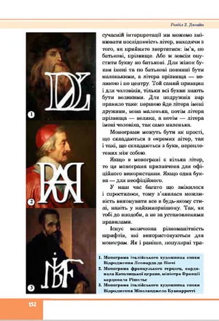 І’аліііх 2. Д п л о ї ш
сучаснім інтерпретації ми можемо змі­
нювати послідовність літер, виходячи я
того, як прийнято звертатися: ім’я, но
батькові, иріявнще. Або ж зовсім опу­
стити букву но батькові. Для жінок бу­
кви імені та по батькові повинні бути
маленькими, а літера нрізвнща — ве­
ликою і но центру. Тон самий иринцин
і для чоловіків, тільки всі букви мають
бути великими. Для подружніх нар
правило таке: иершою йде літера імені
дружини, вона маленька, нотім літера
нрізвнща — велика, а нотім — літера
імені чоловіка, так само маленька.
Монограми можуть бути як прості,
що складаються з окремих літер, так
і такі, що складаються з букв, перепле­
тених між собою.
Якщо в монограмі є кілька літер,
то ця монограма нризначена для офі­
ційного використання. Якщо одна бук­
ва — для неофіційного.
У наш час багато що змінилося
і спростилося, тому з’явилася можли­
вість виконувати все в будь-якому сти­
лі, навіть у найхимернішому. Так, як
тобі до внодоби, а не за установленими
правилами.
Існує величезна різноманітність
шрифтів, які використовуються для
монограм. Як і раніше, популярні тра-
1. М опогрими італійського худож ника епохи
В ідродж ення Л соїіардо до Іііігіі
2. М опогрими фрапцу-іького герцога, кирди-
лила К атолицької церкпи, міністри Ф ранції
кардинала 1 'ітсл ьс
3. М опогрими італійського х у д о ж тп ш епохи
Нідродш еппя М іпслапдж ело Буипирротгі
152
 