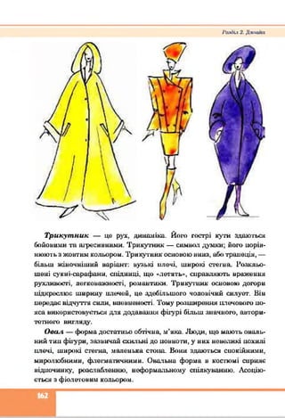 І'агНіх 2. Дклайп
Трикутник — це рух. динаміка. Й от гострі куги здаються
бойовими та агресивними. Трикутник — символ думки; й о т порів­
нюють яжовтим кольором. Трикутник основою вниз, або трапеція, —
більш жіночніший варіант: вузькі плечі, широкі стегна. Розкльо­
шені сукиі-сарафани, спідниці, що «летять», справляють враження
рухливості, легковажності, романтики. Трикутник основою дотри
нідкреслюе ширину плечей, це здебільшого чоловічий силует. Він
передає відчуття сили, впевненості. Тому розширення плечовот по-
яса використовується для додавання фігурі більш значного, автори­
тетного вигляду.
Овал — форма достатньо обтічна, м’яка. Люди, що мають оваль­
ний тип фігури, зазвичай схильні до повноти, у них невеликі похилі
плечі, широкі стегна, маленька стіш . Вони здаються спокійними,
миролюбними, флегматичними. Овальна форма в костюмі сприяє
відпочинку, розслабленню, неформальному спілкуванню. Асоцію­
ється з фіолетовим кольором.
Е З
 