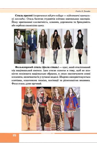 Ратіііх 2. Дклайп
Стиль прсииі (скорочення вії)рге-еа11е#е — підготовні навчаль­
ні заклади). Стиль багатих студентів елітних навчальних накладів.
Йому притаманні елеіан шість, класико, дорожнеча та брендовість
або і'ербона симноліка одягу.
Фольклорний стиль (фо.тк стиль) — одяг, який стилізований
під національний костюм. Ідей сгнлю полягає в тому, щоб ие иов-
ністю коиіювати національне вбрання, а лише занозичувати невні
елементи, включаючи їх у сучасні моделі. Широко використовуються
нлетіння, клаптикова техніка, аплікації та різноманітна вишивка.
Фолк стиль дуже зручний.
 