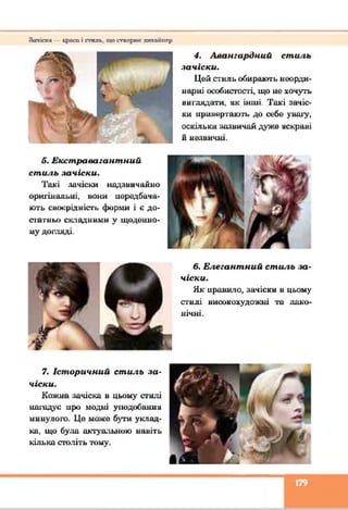 З а ч і с к а — к р и с и і с г ш і к , щ о с т п о р х и : д и и н і ш с р
4. Авангардний стиль
зачіски.
Цей стиль обирають неорди­
нарні особистості, що не хочуть
виглядати, як інші. Такі зачіс­
ки привертають до себе увагу,
оскільки зазвичай дуже яскраві
и незвичні.
5. Екстравагантний
стиль зачіски.
Такі зачіски надзвичайно
оригінальні, вони передбача­
ють своєрідність форми і є до­
сі атньо складними у щоденно­
му догляді.
б. Елегантний стиль за­
чіски.
Як нрави'іо, зачіски в цьому
стилі високохудожні та лако­
нічні.
7. Історичний стиль за­
чіски.
Кожна зачіска в цьому стилі
нагадує цро модні уподобання
минулого. Це може бути уклад­
ка, що була актуальною навіть
кілька століть тому.
179
 