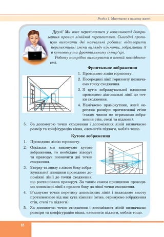 Розділ 1. Мистецтво в нашому житті
Друзі! Ми вже переконалися у важливості дотри­
мання правил лінійної перспективи. Сьогодні пропо­
ную виконати дві навчальні роботи: відтворити
перспективні зміни вигляду кімнати, зобразивши її
в кутовому та фронтальному інтер’єрі.
Роботу потрібно виконувати в певній послідовно­
сті.
Фронтальне зображення
1. Проводимо лінію горизонту.
2. Посередині лінії горизонту познача­
ємо точку сходження.
3. З кутів зображувальної площини
проводимо діагональні лінії до точ­
ки сходження.
4. Намічаємо прямокутник, який ок­
реслює розміри протилежної стіни
(таким чином ми отримаємо зобра­
ження стін, стелі та підлоги).
5. За допомогою точки сходження і допоміжних ліній визначаємо
розмір та конфігурацію вікна, елементів підлоги, меблів тощо.
Кутове зображення
1. Проводимо лінію горизонту.
2. Оскільки ми виконуємо кутове
зображення, то необхідно ліворуч
та праворуч позначити дві точки
сходження.
3. Зверху та знизу з лівого боку зобра­
жувальної площини проводимо до­
поміжні лінії до точки сходження,
що розташована праворуч. За таким самим принципом проводи­
мо допоміжні лінії з правого боку до лівої точки сходження.
4. З’єднуємо точки перетину допоміжних ліній і знаходимо висоту
протилежного від нас кута кімнати (отже, отримуємо зображення
стін, стелі та підлоги).
5. За допомогою точок сходження і допоміжних ліній визначаємо
розміри та конфігурацію вікна, елементів підлоги, меблів тощо.
18
 