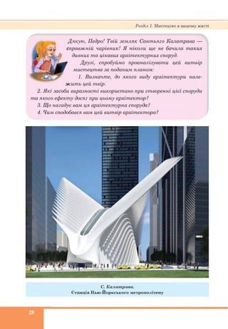 Розділ 1. Мистецтво в нашому житті
Дякую, Педро! Твій земляк Сантьяго Калатрава —
і справжній чарівник! Я ніколи ще не бачила таких
■*** дивних та цікавих архітектурних споруд.
Друзі, спробуймо проаналізувати цей витвір
мистецтва за поданим планом:
1. Визначте, до якого виду архітектури нале­
жить цей твір.
2. Які засоби виразності використано при створенні цієї споруди
та якого ефекту досяг при цьому архітектор ?
3. Що нагадує вам ця архітектурна споруда?
4. Чим сподобався вам цей витвір архітектора?
С. К алат рава.
Станція Н ью -И оркського м етрополітену
28
 
