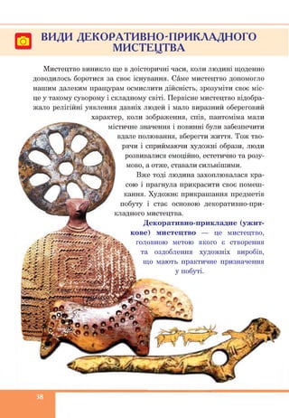 ВИДИ ДЕКОРАТИВНО-ПРИКЛАДНОГО
МИСТЕЦТВА
Мистецтво виникло ще в доісторичні часи, коли людині щоденно
доводилось боротися за своє існування. Саме мистецтво допомогло
нашим далеким пращурам осмислити дійсність, зрозуміти своє міс­
це у такому суворому і складному світі. Первісне мистецтво відобра­
жало релігійні уявлення давніх людей і мало виразний обереговий
характер, коли зображення, спів, пантоміма мали
містичне значення і повинні були забезпечити
вдале полювання, вберегти життя. Тож тво­
рячи і сприймаючи художні образи, люди
розвивалися емоційно, естетично та розу­
мово, а отже, ставали сильнішими.
Вже тоді людина захоплювалася кра­
сою і прагнула прикрасити своє помеш­
кання. Художнє прикрашання предметів
побуту і стає основою декоративно-при­
кладного мистецтва.
Декоративно-прикладне (ужит­
кове) мистецтво — це мистецтво,
головною метою якого є створення
та оздоблення художніх виробів,
що мають практичне призначення
у побуті.
38
 