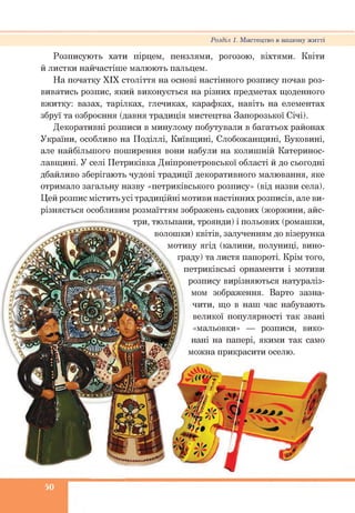 Розділ 1. Мистецтво в нашому житті
Розписують хати пірцем, пензлями, рогозою, віхтями. Квіти
й листки найчастіше малюють пальцем.
На початку XIX століття на основі настінного розпису почав роз­
виватись розпис, який виконується на різних предметах щоденного
вжитку: вазах, тарілках, глечиках, карафках, навіть на елементах
збруї та озброєння (давня традиція мистецтва Запорозької Січі).
Декоративні розписи в минулому побутували в багатьох районах
України, особливо на Поділлі, Київщині, Слобожанщині, Буковині,
але найбільшого поширення вони набули на колишній Катеринос-
лавщині. У селі Петриківка Дніпропетровської області й до сьогодні
дбайливо зберігають чудові традиції декоративного малювання, яке
отримало загальну назву «петриківського розпису» (від назви села).
Цей розпис містить усі традиційні мотиви настінних розписів, але ви­
різняється особливим розмаїттям зображень садових (жоржини, айс­
три, тюльпани, троянди) і польових (ромашки,
волошки) квітів, залученням до візерунка
мотиву ягід (калини, полуниці, вино­
граду) та листя папороті. Крім того,
петриківські орнаменти і мотиви
розпису вирізняються натураліз­
мом зображення. Варто зазна­
чити, що в наш час набувають
великої популярності так звані
«мальовки» — розписи, вико­
нані на папері, якими так само
можна прикрасити оселю.
50
 