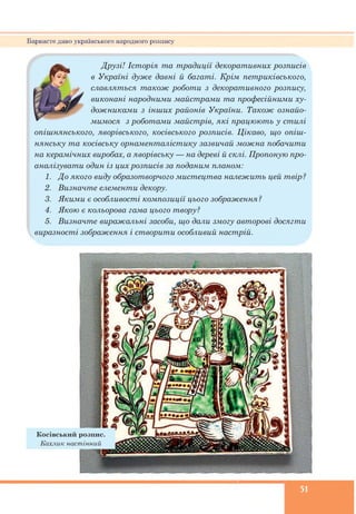 Барвисте диво українського народного розпису
Друзі! Історія та традиції декоративних розписів
в Україні дуже давні й багаті. Крім петриківського,
славляться також роботи з декоративного розпису,
виконані народними майстрами та професійними ху­
дожниками з інших районів України. Також ознайо­
мимося з роботами майстрів, які працюють у стилі
опішнянського, яворівського, косівського розписів. Цікаво, що опіш-
нянську та косівську орнаменталістику зазвичай можна побачити
на керамічних виробах, а яворівську — на дереві й склі. Пропоную про­
аналізувати один із цих розписів за поданим планом:
1. До якого виду образотворчого мистецтва належить цей твір ?
2. Визначте елементи декору.
3. Якими є особливості композиції цього зображення ?
4. Якою є кольорова гама цього твору?
5. Визначте виражальні засоби, що дали змогу авторові досягти
виразності зображення і створити особливий настрій.
51
 