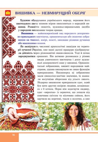 Гої ВИШИВКА — НЕВМИРУЩИЙ ОБЕРІГ
Художнє обдарування українського народу, вершини його
мистецького хисту повного мірою виявляються в народній ви­
шивці. Розмаїття сюжетів, художньо-виражальних засобів
у народних вишиваних творах вражає.
Вишивка — найпоширеніший вид народного декоратив­
но-прикладного мистецтва, орнаментальне або сюжетне зобра­
ження на тканині, шкірі, повсті, виконане різними ручними
або машинними швами.
Як засвідчують численні археологічні знахідки на терито­
рії сучасної України, вже наші далекі пращури відображува­
ли дійсність через різноманітні знаки-символи. Тоді й почав
зароджуватися орнамент. Він активно розвивався у різних
видах ужиткового мистецтва і досяг худож­
ньої довершеності саме у вишивці. Орнамен­
тальні зображення, вишиті народними май­
страми, здавна виконували не лише функцію
прикрашання. Насамперед ці зображення
мали символіко-магічне значення, їх вважа­
ли могутніми оберегами від усього лихого.
Недарма вишивкою прикрашали одяг, який
був наче другою шкірою людини, асоціював­
ся з її єством. Перш ніж зодягнути людину,
одяг «виростав» із зерняток, що лежали під
сонячним світлом та місячним сяйвом, його
крутили на веретені, ткали в полотно, а вже
56
 
