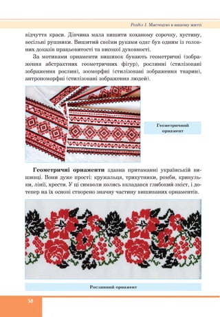 Розділ 1. Мистецтво в нашому житті
відчуття краси. Дівчина мала вишити коханому сорочку, хустину,
весільні рушники. Вишитий своїми руками одяг був одним із голов­
них доказів працьовитості та високої духовності.
За мотивами орнаменти вишивок бувають геометричні (зобра­
ження абстрактних геометричних фігур), рослинні (стилізовані
зображення рослин), зооморфні (стилізовані зображення тварин),
антропоморфні (стилізовані зображення людей).
Геометричні орнаменти здавна притаманні українській ви­
шивці. Вони дуже прості: кружальця, трикутники, ромби, кривуль­
ки, лінії, хрести. У ці символи колись вкладався глибокий зміст, і до­
тепер на їх основі створено значну частину вишиваних орнаментів.
Р осл и н н ий орнам ент
58
 