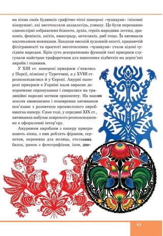 на вікна своїх будинків графічно чіткі паперові «чуанхуан» (віконні
візерунки), які виготовляли заздалегідь, узимку. Це були переважно
одноколірні зображення божеств, духів, героїв народних легенд, дра­
конів, феніксів, квітів, винограду, метеликів, риб тощо. їх витинали
маленькими ножиками. Завдяки високій художній якості, вражаючій
філігранності та простоті виготовлення «чуанхуан» стали відомі су­
сіднім народам. Крім суто декоративних функцій такі прикраси слу­
гували майстрам трафаретами для нанесення відбитків на дерев’яні
вироби і тканини.
У XIII ст. паперові прикраси з’явились
у Персії, пізніше у Туреччині, а у XVIII ст.
розповсюдилися й у Європі. Ажурні папе­
рові прикраси в Україні мали виразне де­
коративне спрямування і спиралися на тра­
диційні народні мотиви орнаменту. На наших
землях виникнення і поширення витинанки
пов’язане з розвитком промислового вироб­
ництва паперу. Саме тоді, у середині XIX ст.,
витинанка набуває широкого розповсюджен­
ня в оформленні інтер’єру.
Ажурними виробами з паперу прикра­
шають вікна, з них роблять фіранки, сер­
ветки, мережива для полиць, стельових
балок, рамок з фотографіями, ікон, две-
65
 