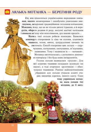 Гої ЛЯЛЬКА-МОТАНКА — БЕРЕГИНЯ РОДУ
Усі, хто цікавляться українськими народними звича­
ями, нашим невичерпним і самобутнім ужитковим мис­
тецтвом, зачаровані традиційними ляльками-мотанками.
Можливо, тому, що це не тільки дитячі іграшки, а й пере­
дусім, обереги родини й роду, могутні магічні талісмани
і символи зв’язку між поколіннями, дух наших предків...
Колись такі ляльки робили повсюдно. Бавилися
власноруч створеними із сіна чи соломи, клаптиків
тканини, осоки, ниток, кукурудзяних качанів та
листочків. Спосіб створення цих ляльок — скру­
чування, скочування, змотування, зв’язування,
завивання. Тому і називали їх — «мотанки».
Мотанка виготовлялась з доступного дешево­
го матеріалу і без будь-яких інструментів.
Голова ляльки називалася «куклою». Для
неї клаптик тканини складався вузенько (як
пасок), а тоді згортався «рулетиком» і обмо­
тувався тканиною. Раніше найкоштовнішим
убранням для ляльки ставали клапті ста­
рих вишитих сорочок, іншого одягу. Саме
тому українська мотан­
ка мала ознаки тієї
, де її виго-
 