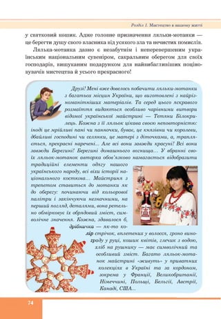 у святковий кошик. Адже головне призначення ляльки-мотанки —
це берегти душу свого власника від усякого зла та нечистих помислів.
Лялька-мотанка давно є незабутнім і неперевершеним укра­
їнським національним сувеніром, сакральним оберегом для своїх
господарів, вишуканим подарунком для найвибагливіших поціно-
вувачів мистецтва й усього прекрасного!
Розділ 1. Мистецтво в нашому житті
Друзі! Мені вже довелось побачити ляльки-мотанки
з багатьох місцин України, що виготовлені з найріз­
номанітніших матеріалів. Та серед цього яскравого
розмаїття видаються особливо чарівними витвори
відомої української майстрині — Тетяни Білокри-
лець. Кожна з її ляльок цікава своєю неповторністю:
іноді це мрійливі пані чи панночки, буває, це князівни чи королеви,
дбайливі господині чи селянки, це матері з діточками, а, трапля­
ється, прекрасні наречені... Але всі вони завжди красуні! Всі вони
завжди Берегині! Берегині домашнього вогнища... У вбранні сво­
їх ляльок-мотанок авторка обов’язково намагається відобразити
традиційні елементи одягу нашого
українського народу, всі віхи історії на­
ціонального костюма... Майстриня з
трепетом ставиться до мотанки як
до оберегу: починаючи від кольорової
палітри і закінчуючи незначними, на
перший погляд, деталями, вонаретель­
но обмірковує їх обрядовий зміст, сим­
волічне значення. Кожна, здавалося б,
дрібничка — як-то ко­
лір стрічок, вплетених у волосся, гроно вино­
граду у руці, кошик квітів, глечик з водою,
хліб на рушнику — має символічний та
особливий зміст. Багато ляльок-мота­
нок майстрині «живуть» у приватних
колекціях в Україні та за кордоном,
зокрема у Франції, Великобританії,
Німеччині, Польщі, Бельгії, Австрії,
Канаді, США...
74
 