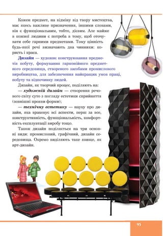 Кожен предмет, на відміну від твору мистецтва
має якесь важливе призначення, іншими словами,
він є функціональним, тобто, дієвим. Але майже
в кожної людини є потреба в тому, щоб оточу­
вати себе гарними предметами. Тому цінність
будь-якої речі визначають два чинники: ко­
ристь і краса.
Дизайн — художнє конструювання предме­
тів побуту, формування гармонійного предмет­
ного середовища, створеного засобами промислового
виробництва, для забезпечення найкращих умов праці
побуту та відпочинку людей.
Дизайн, як творчий процес, поділяють на:
— худож ній дизайн — створення речо­
вого світу суто з погляду естетики сприйняття
(зовнішні прояви форми);
— т ехнічну ест ет ику — науку про ди­
зайн, яка враховує всі аспекти, перш за все,
конструктивність, функціональність, комфорт­
ність експлуатації виробу тощо.
Також дизайн поділяється на три основ­
ні види: промисловий, графічний, дизайн се­
редовища. Окремо виділяють таке явище, як
арт-дизайн.
95
 