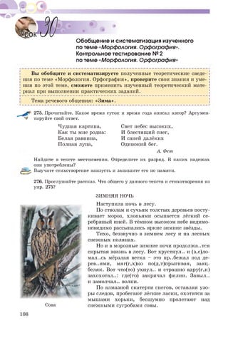 Обобщение и систематизация изученного
по теме «Морфология. Орфография».
Контрольное тестирование № 2
по теме «Морфология. Орфография»
Вы обобщите и систематизируете полученные теоретические сведе­
ния по теме «Морфология. Орфография», проверите свои знания и уме­
ния по этой теме, сможете применить изученный теоретический мате­
! риал при выполнении практических заданий. [
V ------------------------------------------------------------------------------------------------------------------------------------------------------------------------- 1
Тема речевого общения: «Зима».
275. Прочитайте. Какое время суток и время года описал автор? Аргумен­
тируйте свой ответ.
Чудная картина,
Как ты мне родна:
Белая равнина,
Полная луна,
Свет небес высоких,
И блестящий снег,
И саней далёких
Одинокий бег.
А. Фет
Найдите в тексте местоимения. Определите их разряд. В каких падежах
они употреблены?
|£З^Р Выучите стихотворение наизусть и запишите его по памяти.
276. Прослушайте рассказ. Что общего у данного текста и стихотворения из
упр. 275?
ЗИМНЯЯ НОЧЬ
Сова
Наступила ночь в лесу.
По стволам и сучьям толстых деревьев посту­
кивает мороз, хлопьями осыпается лёгкий се­
ребряный иней. В тёмном высоком небе видимо­
невидимо рассыпались яркие зимние звёзды.
Тихо, беззвучно в зимнем лесу и на лесных
снежных полянах.
Но и в морозные зимние ночи продолжается
скрытая жизнь в лесу. Вот хрустнул.. и (з,с)ло-
мал..сь мёрзлая ветка - это пр..бежал под де­
ревьями, мяг(г,х)ко по(д,т)прыгивая, заяц-
беляк. Вот что(то) ухнул.. и страшно вдру(г,к)
захохотал..: где(то) закричал филин. Завыл..
и замолчал.. волки.
По алмазной скатерти снегов, оставляя узо­
ры следов, пробегают лёгкие ласки, охотятся за
мышами хорьки, бесшумно пролетают над
снежными сугробами совы.
108
 