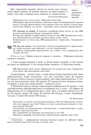 Как сказочный часовой, уселся на голом суку голова­
стый серый совёнок. В ночной темноте он один слышит и
видит, как идёт в зимнем лесу скрытая от людей жизнь.
жизнь
хрустнуть
скатерть
лёгкийИ. Соколов-Микитов
Определите тип и стиль речи. Обоснуйте свой ответ.
Рассмотрите фотоиллюстрацию. Зачитайте проиллюстрированный отрывок
текста. В каком предложении этого отрывка союз как входит в состав срав­
нительного оборота, а в каком - связывает части сложного предложения?
277. Задание на выбор. А. Спишите четвёртый абзац текста из упр. 276,
вставьте пропущенные буквы и раскройте скобки.
Б. Спишите первый и второй абзацы текста из упр. 276. Подчеркните глаго­
лы. Надпишите над каждым глаголом время, лицо, число.
В. Выпишите из текста упр. 276 предложения с наречиями. Подчеркните
наречия.
278. Вы уже знаете, что безличные глаголы употребляются в предложени­
ях, чтобы показать само действие, а не его исполнителей.
По образцу переделайте предложения так, чтобы в них содержались без­
личные глаголы.
О б р а з е ц. Ребята хотели играть в снежки. - Ребятам хотелось
играть в снежки.
1. Снег покрыл деревья и дома. 2. Ветер намёл сугробы. 3. На лыжах
ты здесь не пройдёшь. 4. От холода Лёня затрясся. 5. Наступает вечер.
279. Прочитайте текст молча. Переведите его на русский язык. Определите
стиль речи. Аргументируйте свой ответ.
Сонцестояння - момент часу, у який центр Сонця проходить або через
найпівнічнішу точку екліптики1, що має схилення плюс 23 градуси
27 хвилин (точка літнього сонцестояння), або через найпівденнішу її точ­
ку, що має схилення мінус 23 градуси 27 хвилин (точка зимового сонце­
стояння). У році два сонцестояння - зимове й літнє.
У Північній півкулі зимове сонцестояння відбувається 21 грудня, і тоді
спостерігається найкоротший день та найдовша ніч, а літнє - 21 червня, це
найкоротша ніч та найдовший день у році. Так, на широті Києва ніч з 21
на 22 грудня триває 16 годин 13 хвилин 20 секунд, а день, відповідно,
складає 7 годин 46 хвилин 40 секунд.
Выпишите из текста числительные (словами). Что они обозначают: количе­
ство или порядок при счёте? Какие из этих числительных пишутся с мяг­
ким знаком? Почему?
Отличаются ли словосочетания «числительное + существительное» в укра­
инском и русском языках?
Как изменяются по падежам числительные 2, 13 и 20?
Приведите примеры числительных, обозначающих порядок при счёте.
1 Эклиптика - воображаемая граница большого круга на небесной сфере,
вдоль которой лежит путь Солнца в течение года.
Из Википедии
109
 