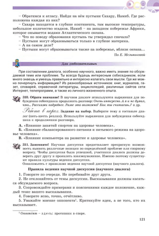 - Обратимся к атласу. Найди на нём пустыни Сахару, Намиб. Где рас­
положена каждая из них?
- Сахара находится в глубине континента, там высокие температуры,
небольшое количество осадков. Намиб - на западном побережье Африки,
которое омывается водами Атлантического океана.
- Что по поводу образования пустынь ты утверждал сначала?
- Пустыни могут образовываться только в глубине материка.
- А на самом деле?
- Пустыни могут образовываться также на побережье, вблизи океана...
По Е. Мельниковой
Для любознательных
При составлении диалога, особенно научного, важно иметь знания по обсуж­
даемой теме или проблеме. Ты всегда будешь интересным собеседником, если
много знаешь и умеешь правильно и интересно излагать свои мысли. Где же мож­
но почерпнуть информацию? Из разнообразных источников: книг, журналов, га­
зет, словарей, справочной литературы, энциклопедий, различных сайтов сети
Интернет, телепрограмм, а также из личного жизненного опыта.
310. Обрати внимание! В научном диалоге используются выражения для по­
буждения собеседника продолжить разговор: Очень интересно.А я и не думал,
что... Расскажи подробнее. Разве это возможно?Как тысчитаешь..? и др.
Работ а- В парах. Задание на выбор. Выберите тему и составьте диа­
лог (пять-шесть реплик). Используйте выражения для побуждения собесед­
ника к продолжению разговора.
A. «Влияние занятий спортом на здоровье человека».
Б. «Влияние сбалансированного питания и питьевого режима на здоро­
вье человека».
B. «Влияние компьютера на развитие и здоровье человека».
311. Запомните! Научная дискуссия предоставляет прекрасную возмож­
ность выявить различные позиции по определённой проблеме или спорному
вопросу. Чтобы дискуссия была успешной, участники диалога должны до­
верять друг другу и проявлять взаимоуважение. Именно поэтому существу­
ют правила культуры ведения дискуссии.
Ознакомьтесь с правилами ведения научной дискуссии (научного диалога).
Правила ведения научной дискуссии (научного диалога)
1. Говорите по очереди. Не перебивайте друг друга.
2. Не отклоняйтесь от темы дискуссии. Высказывания должны касать­
ся обсуждаемого вопроса.
3. Сопровождайте примерами и пояснениями каждое положение, каж­
дый тезис вашего высказывания.
4. Говорите ясно, точно, отчётливо.
5. Уважайте мнение оппонента1. Критикуйте идеи, а не того, кто их
высказывает.
1Оппонент - здесь: противник в споре.
121
 