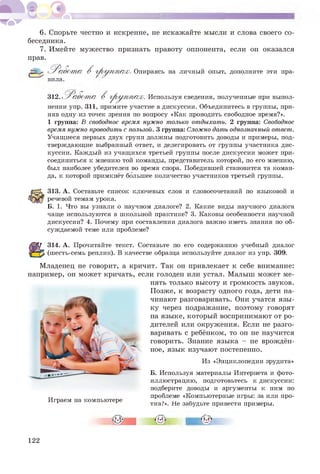 6. Спорьте честно и искренне, не искажайте мысли и слова своего со­
беседника.
7. Имейте мужество признать правоту оппонента, если он оказался
прав.
& Р а б о т а В г р у п п а х
вила.
. Опираясь на личный опыт, дополните эти пра-
312. Работ а В группах. Используя сведения, полученные при выпол-
нении упр. 311, примите участие в дискуссии. Объединитесь в группы, при­
няв одну из точек зрения по вопросу «Как проводить свободное время?».
1 группа: В свободное время нужно только отдыхать. 2 группа: Свободное
времянужнопроводитьс пользой. 3 группа: Сложнодатьоднозначныйответ.
Учащиеся первых двух групп должны подготовить доводы и примеры, под­
тверждающие выбранный ответ, и делегировать от группы участника дис­
куссии. Каждый из учащихся третьей группы после дискуссии может при­
соединиться к мнению той команды, представитель которой, по его мнению,
был наиболее убедителен во время спора. Победившей становится та коман­
да, к которой примкнёт большее количество участников третьей группы.
313. А. Составьте список ключевых слов и словосочетаний по языковой и
речевой темам урока.
Б. 1. Что вы узнали о научном диалоге? 2. Какие виды научного диалога
чаще используются в школьной практике? 3. Каковы особенности научной
дискуссии? 4. Почему при составлении диалога важно иметь знания по об­
суждаемой теме или проблеме?
314. А. Прочитайте текст. Составьте по его содержанию учебный диалог
(шесть-семь реплик). В качестве образца используйте диалог из упр. 309.
Младенец не говорит, а кричит. Так он привлекает к себе внимание:
например, он может кричать, если голоден или устал. Малыш может ме­
нять только высоту и громкость звуков.
Позже, к возрасту одного года, дети на­
чинают разговаривать. Они учатся язы­
ку через подражание, поэтому говорят
на языке, который воспринимают от ро­
дителей или окружения. Если не разго­
варивать с ребёнком, то он не научится
говорить. Знание языка - не врождён­
ное, язык изучают постепенно.
Из «Энциклопедии эрудита»
Б. Используя материалы Интернета и фото­
иллюстрацию, подготовьтесь к дискуссии:
подберите доводы и аргументы к ним по
тт проблеме «Компьютерные игры: за или про­
играем на компьютере
тив?». Не забудьте привести примеры.
122
 