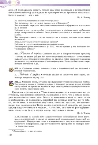 день ей приходилось жевать только два раза: покушала у переплетчика
немножко клейстеру да в одном из трактиров около прилавка нашла кол­
басную кожицу - вот и все.
По А. Чехову
Из какого произведения взят этот отрывок?
Что заставляет сочувственно относиться к Каштанке?
Какие способы передачи эмоционально-оценочной информации использова­
ны в тексте?
Найдите в тексте и зачитайте те предложения, в которых автор изображает
испуг потерявшейся собачки, безнадежность ситуации, в которой она ока­
залась.
Как описывает автор чувство одиночества и голода, которые испытывает
животное?
Используются ли в тексте прямые оценки?
Найдите в тексте эмоционально-оценочные слова.
Рассмотрите фотоиллюстрацию (с. 125). Какие чувства у вас вызывает по­
терявшаяся собака?
320. Работ а В парах. Составьте диалог, в котором обсудите проблему
«Почему на наших улицах так много бездомных животных?». Постарайтесь
выразить своё отношение к проблеме не прямо, а через описание бездомных
животных, случаев жестокого с ними обращения. Используйте слова с пере­
носным значением и др.
321. А. Составьте список ключевых слов и словосочетаний по языковой и
речевой темам урока.
Б. Работ а В парах. Составьте диалог по языковой теме урока, ис-
пользуя сведения из упр. 317.
322. А. Спишите текст, вставляя пропущенные буквы и раскрывая скобки.
Подчеркните слова и словосочетания, с помощью которых автор передаёт
тоску собаки по прежним хозяевам. При необходимости проверяйте по сло­
варю пометы оценочных слов.
Грусть подкрадывалась к Тётке как-то незаметно и овладевала ею по­
степенно, как потёмки комнатой. Начиналось с того, что у собаки пропа­
дала всякая охота лаять, есть, бегать по комнатам и даже гл..деть, затем
в воображени.. её появлялись какие(то) две неясные фигуры, не то соба­
ки, не то люди, с физиономиями1 симп..тичными, милыми, но непонят­
ными; при появлении их Тётка виляла хвостом, и ей казалось, что она их
где(то) когда(то) видела и любила... А засыпая, она всякий раз чувство­
вала, что от этих ф..гур пахнет клеем, стру..ками и лаком.
По А. Чехову
Б. Выпишите из какого-либо художественного произведения текст (пять-
шесть предложений) с прямо не выраженной эмоционально-оценочной ин­
формацией. Подчеркните слова и словосочетания, несущие эмоционально­
оценочную информацию. При необходимости проверяйте по словарю поме­
ты оценочных слов.
1Физиономия - зде сь : лицо.
126
 