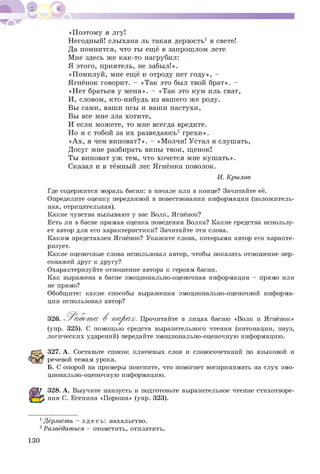 «Поэтому я лгу!
Негодный! слыхана ль такая дерзость1 в свете!
Да помнится, что ты ещё в запрошлом лете
Мне здесь же как-то нагрубил:
Я этого, приятель, не забыл!».
«Помилуй, мне ещё и отроду нет году», -
Ягнёнок говорит. - «Так это был твой брат». -
«Нет братьев у меня». - «Так это кум иль сват,
И, словом, кто-нибудь из вашего же роду.
Вы сами, ваши псы и ваши пастухи,
Вы все мне зла хотите,
И если можете, то мне всегда вредите.
Но я с тобой за их разведаюсь2 грехи».
«Ах, я чем виноват?». - «Молчи! Устал я слушать,
Досуг мне разбирать вины твои, щенок!
Ты виноват уж тем, что хочется мне кушать».
Сказал и в тёмный лес Ягнёнка поволок.
И. Крылов
Где содержится мораль басни: в начале или в конце? Зачитайте её.
Определите оценку переданной в повествовании информации (положитель­
ная, отрицательная).
Какие чувства вызывают у вас Волк, Ягнёнок?
Есть ли в басне прямая оценка поведения Волка? Какие средства использу­
ет автор для его характеристики? Зачитайте эти слова.
Каким представлен Ягнёнок? Укажите слова, которыми автор его характе­
ризует.
Какие оценочные слова использовал автор, чтобы показать отношение пер­
сонажей друг к другу?
Охарактеризуйте отношение автора к героям басни.
Как выражена в басне эмоционально-оценочная информация - прямо или
не прямо?
Обобщите: какие способы выражения эмоционально-оценочной информа­
ции использовал автор?
326. Работ а, В шатрах. Прочитайте в лицах басню «Волк и Ягнёнок»
(упр. 325). С помощью средств выразительного чтения (интонации, пауз,
логических ударений) передайте эмоционально-оценочную информацию.
327. А. Составьте список ключевых слов и словосочетаний по языковой и
речевой темам урока.
Б. С опорой на примеры поясните, что помогает воспринимать на слух эмо­
ционально-оценочную информацию.
328. А. Выучите наизусть и подготовьте выразительное чтение стихотворе­
ния С. Есенина «Пороша» (упр. 323).
1Дерзость - зд е сь : нахальство.
2Разведаться - отомстить, отплатить.
130
 