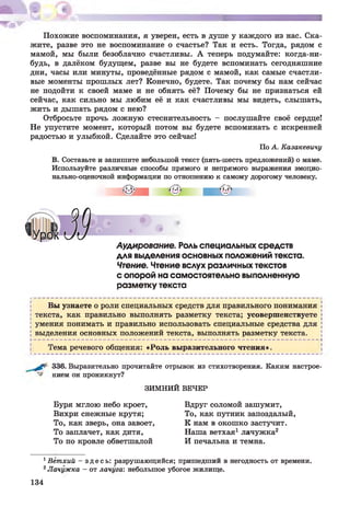 Похожие воспоминания, я уверен, есть в душе у каждого из нас. Ска­
жите, разве это не воспоминание о счастье? Так и есть. Тогда, рядом с
мамой, мы были безоблачно счастливы. А теперь подумайте: когда-ни­
будь, в далёком будущем, разве вы не будете вспоминать сегодняшние
дни, часы или минуты, проведённые рядом с мамой, как самые счастли­
вые моменты прошлых лет? Конечно, будете. Так почему бы нам сейчас
не подойти к своей маме и не обнять её? Почему бы не признаться ей
сейчас, как сильно мы любим её и как счастливы мы видеть, слышать,
жить и дышать рядом с нею?
Отбросьте прочь ложную стеснительность - послушайте своё сердце!
Не упустите момент, который потом вы будете вспоминать с искренней
радостью и улыбкой. Сделайте это сейчас!
По А. Казакевичу
В. Составьте и запишите небольшой текст (пять-шесть предложений) о маме.
Используйте различные способы прямого и непрямого выражения эмоцио­
нально-оценочной информации по отношению к самому дорогому человеку.
Аудирование. Роль специальных средств
для выделения основных положений текста.
Чтение. Чтение вслух различных текстов
с опорой на самостоятельно выполненную
разметку текста
Вы узнаете о роли специальных средств для правильного понимания
текста, как правильно выполнять разметку текста; усовершенствуете
умения понимать и правильно использовать специальные средства для
выделения основных положений текста, выполнять разметку текста.
►------------------------------------------------------------------------------------------------------ 4
Тема речевого общения: «Роль выразительного чтения».
336. Выразительно прочитайте отрывок из стихотворения. Каким настрое-
нием он проникнут?
ЗИМНИЙ ВЕЧЕР
Буря мглою небо кроет,
Вихри снежные крутя;
То, как зверь, она завоет,
То заплачет, как дитя,
То по кровле обветшалой
Вдруг соломой зашумит,
То, как путник запоздалый,
К нам в окошко застучит.
Наша ветхая1лачужка2
И печальна и темна.
1Ветхий - зд е сь : разрушающийся; пришедший в негодность от времени.
2Лачужка - от лачуга: небольшое убогое жилище.
134
 