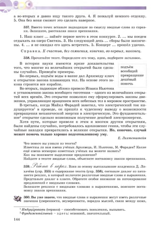 а во-вторых я давно ищу такого друга. 4. Я пожалуй немного отдохну.
5. Она без меня сможет это сделать наверное.
357. Вместо точек вставьте подходящие по смыслу вводные слова из справ­
ки. Запишите, расставляя знаки препинания.
1. Наш класс ... займёт первое место в этом конкурсе. 2. ... мы поедем
отдыхать на озеро Свитязь. 3. На следующий день ... сборы были законче­
ны. 4. ... я не ожидал его здесь встретить. 5. Концерт ... прошёл удачно.
С п р а в к а . К счастью, без сомнения, конечно, во-первых, наконец.
358. Прочитайте текст. Определите его тему, идею, подберите заголовок.
В истории науки имеются яркие доказательства
того, что многие из величайших открытий были сдела­
ны случайно. Приведём примеры.
Во-первых, подъём воды в ванне дал Архимеду ключ
к открытию закона плавающих тел. На основе этого за­
кона строятся все корабли.
Во-вторых, падающее яблоко привело Исаака Ньютона
к установлению закона всеобщего тяготения - одного из величайших откры­
тий всех времён. Это открытие позволило ему сформулировать законы дви­
жения, управляющие вращением всех небесных тел в мировом пространстве.
В-третьих, когда Майкл Фарадей заметил, что электрический ток ин­
дуцируется1 в проводе, он пришёл к чудесному выводу о возможности
превращения механической энергии в электрическую. Это фундаменталь­
ное2 открытие сделало возможным получение дешёвой электроэнергии.
Хотя пути, которые привели к этим и многим другим открытиям,
были найдены случайно, потребовалось вдохновение гения, чтобы эти слу­
чайные находки превратились в великие открытия. Но, конечно, случай
может помочь только хорошо подготовленному уму.
Е. Лихтенштейн
подъём
всеобщий
превращение
дешёвый
помочь
Что нового вы узнали из текста?
Известны ли вам имена учёных Архимеда, И. Ньютона, М. Фарадея? Какие
ещё имена всемирно известных учёных вы можете назвать?
Как вы понимаете выделенное предложение?
Найдите в тексте вводные слова, объясните постановку знаков препинания.
359. Работ а В парах. Взяв за основу высказывание академика Д. Ли-
хачёва (упр. 355) и содержание текста (упр. 358), составьте диалог из пяти­
шести реплик, в который включите различные вводные слова и выражения.
Представьте диалог в классе. Обратите особое внимание на интонирование
предложений с вводными словами.
Запишите реплики с вводными словами и выражениями, поясните поста­
новку знаков препинания.
360. Вы уже знаете, что вводные слова и выражения могут иметь различные
значения (уверенности, неуверенности, порядка мыслей, связи между ними,
1Индуцировать (термин) - способствовать появлению, вызывать.
2Фундаментальный - здесь: основной, значительный.
144
 
