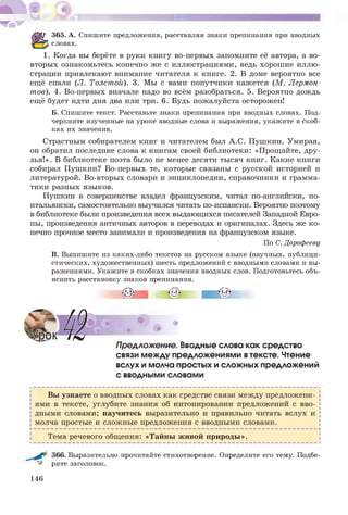 365. А. Спишите предложения, расставляя знаки препинания при вводных
словах.
1. Когда вы берёте в руки книгу во-первых запомните её автора, а во-
вторых ознакомьтесь конечно же с иллюстрациями, ведь хорошие иллю­
страции привлекают внимание читателя к книге. 2. В доме вероятно все
ещё спали (Л. Толстой). 3. Мы с вами попутчики кажется (М . Лермон­
тов). 4. Во-первых вначале надо во всём разобраться. 5. Вероятно дождь
ещё будет идти дня два или три. 6. Будь пожалуйста осторожен!
Б. Спишите текст. Расставьте знаки препинания при вводных словах. Под­
черкните изученные на уроке вводные слова и выражения, укажите в скоб­
ках их значения.
Страстным собирателем книг и читателем был А.С. Пушкин. Умирая,
он обратил последние слова к книгам своей библиотеки: «Прощайте, дру­
зья!». В библиотеке поэта было не менее десяти тысяч книг. Какие книги
собирал Пушкин? Во-первых те, которые связаны с русской историей и
литературой. Во-вторых словари и энциклопедии, справочники и грамма­
тики разных языков.
Пушкин в совершенстве владел французским, читал по-английски, по-
итальянски, самостоятельно выучился читать по-испански. Вероятно поэтому
в библиотеке были произведения всех выдающихся писателей Западной Евро­
пы, произведения античных авторов в переводах и оригиналах. Здесь же ко­
нечно прочное место занимали и произведения на французском языке.
По С. Дорофееву
В. Выпишите из каких-либо текстов на русском языке (научных, публици­
стических, художественных) шесть предложений с вводными словами и вы­
ражениями. Укажите в скобках значения вводных слов. Подготовьтесь объ­
яснить расстановку знаков препинания.
ПреАложение. Вводные слова как средство
связи между предложениями втексте. Чтение
вслух и молча простых и сложных предложений
с вводными словами
Вы узнаете о вводных словах как средстве связи между предложени­
ями в тексте, углубите знания об интонировании предложений с вво­
дными словами; научитесь выразительно и правильно читать вслух и
| молча простые и сложные предложения с вводными словами. [
Н -------------------------------------------------------------------------------------------------------------------------------------------------------------------------------------------------------------------------------------------------------------------------------------4
| Тема речевого общения: «Тайны живой природы».
366. Выразительно прочитайте стихотворение. Определите его тему. Подбе­
рите заголовок.
146
 